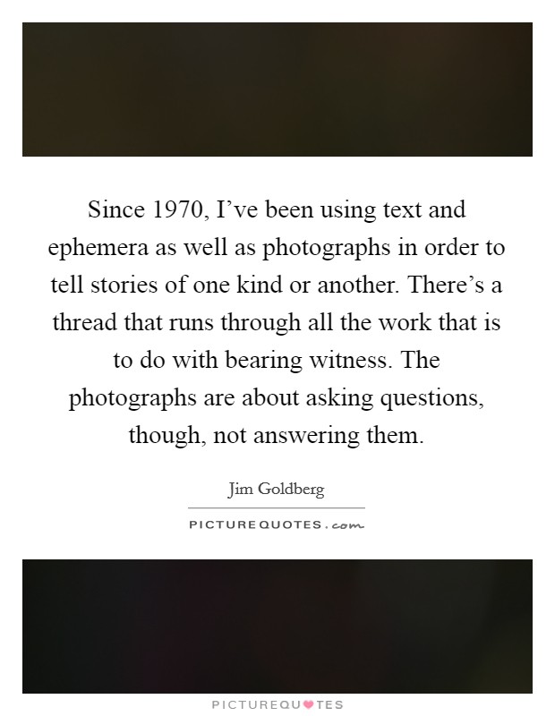 Since 1970, I've been using text and ephemera as well as photographs in order to tell stories of one kind or another. There's a thread that runs through all the work that is to do with bearing witness. The photographs are about asking questions, though, not answering them Picture Quote #1