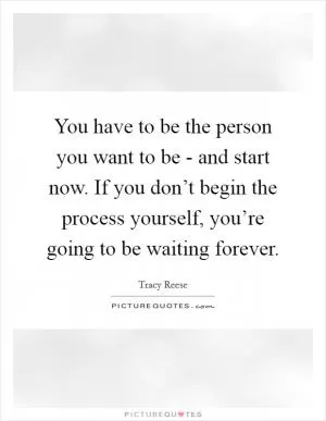 You have to be the person you want to be - and start now. If you don’t begin the process yourself, you’re going to be waiting forever Picture Quote #1