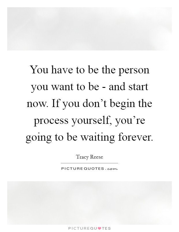 You have to be the person you want to be - and start now. If you don't begin the process yourself, you're going to be waiting forever Picture Quote #1