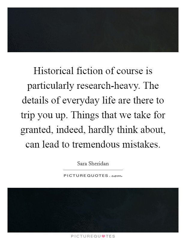 Historical fiction of course is particularly research-heavy. The details of everyday life are there to trip you up. Things that we take for granted, indeed, hardly think about, can lead to tremendous mistakes Picture Quote #1