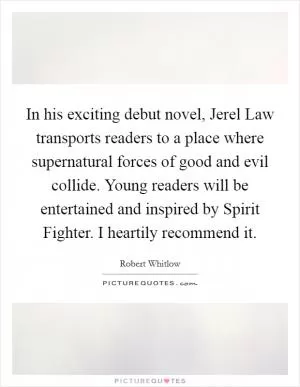 In his exciting debut novel, Jerel Law transports readers to a place where supernatural forces of good and evil collide. Young readers will be entertained and inspired by Spirit Fighter. I heartily recommend it Picture Quote #1