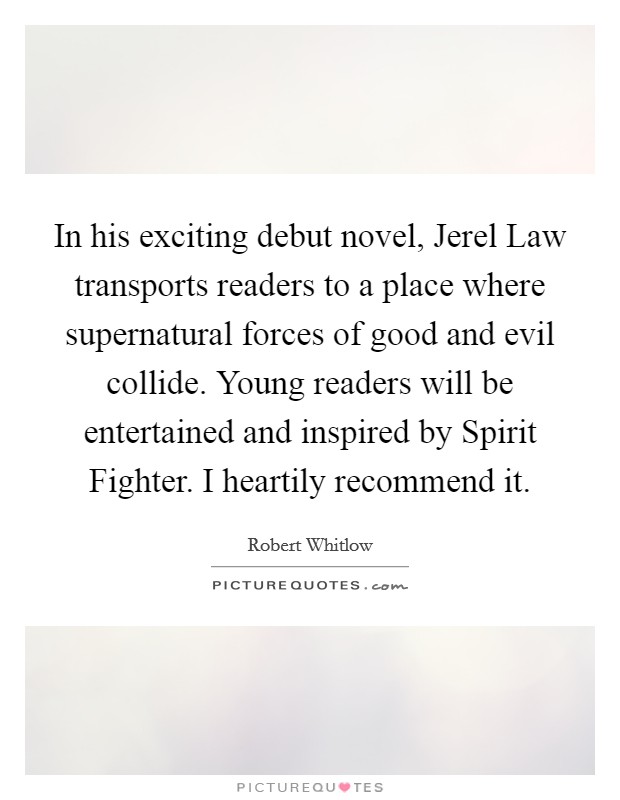 In his exciting debut novel, Jerel Law transports readers to a place where supernatural forces of good and evil collide. Young readers will be entertained and inspired by Spirit Fighter. I heartily recommend it Picture Quote #1