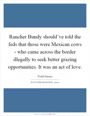 Rancher Bundy should’ve told the feds that those were Mexican cows - who came across the border illegally to seek better grazing opportunities. It was an act of love Picture Quote #1