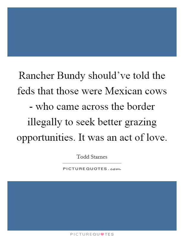 Rancher Bundy should've told the feds that those were Mexican cows - who came across the border illegally to seek better grazing opportunities. It was an act of love Picture Quote #1