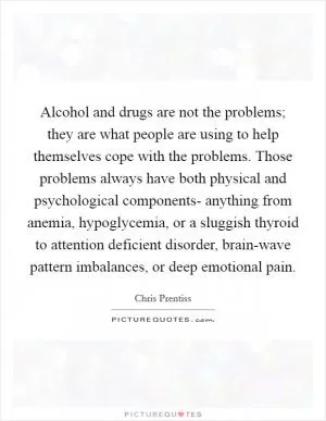 Alcohol and drugs are not the problems; they are what people are using to help themselves cope with the problems. Those problems always have both physical and psychological components- anything from anemia, hypoglycemia, or a sluggish thyroid to attention deficient disorder, brain-wave pattern imbalances, or deep emotional pain Picture Quote #1