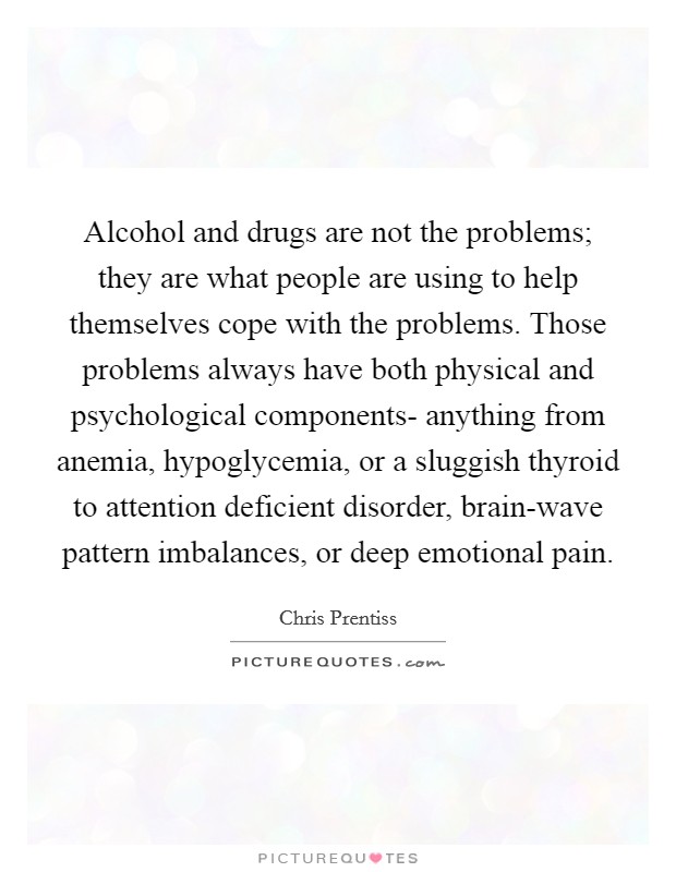 Alcohol and drugs are not the problems; they are what people are using to help themselves cope with the problems. Those problems always have both physical and psychological components- anything from anemia, hypoglycemia, or a sluggish thyroid to attention deficient disorder, brain-wave pattern imbalances, or deep emotional pain Picture Quote #1