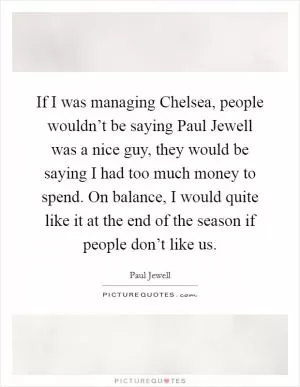 If I was managing Chelsea, people wouldn’t be saying Paul Jewell was a nice guy, they would be saying I had too much money to spend. On balance, I would quite like it at the end of the season if people don’t like us Picture Quote #1