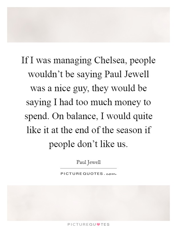 If I was managing Chelsea, people wouldn't be saying Paul Jewell was a nice guy, they would be saying I had too much money to spend. On balance, I would quite like it at the end of the season if people don't like us Picture Quote #1