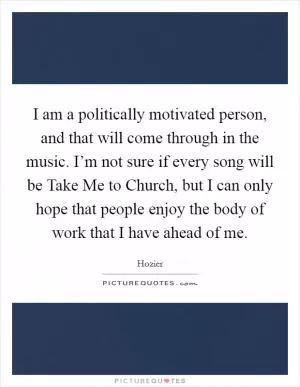 I am a politically motivated person, and that will come through in the music. I’m not sure if every song will be Take Me to Church, but I can only hope that people enjoy the body of work that I have ahead of me Picture Quote #1