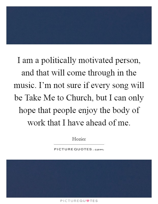 I am a politically motivated person, and that will come through in the music. I'm not sure if every song will be Take Me to Church, but I can only hope that people enjoy the body of work that I have ahead of me Picture Quote #1