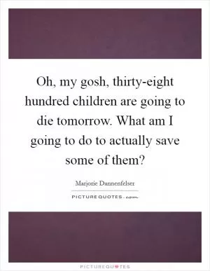 Oh, my gosh, thirty-eight hundred children are going to die tomorrow. What am I going to do to actually save some of them? Picture Quote #1