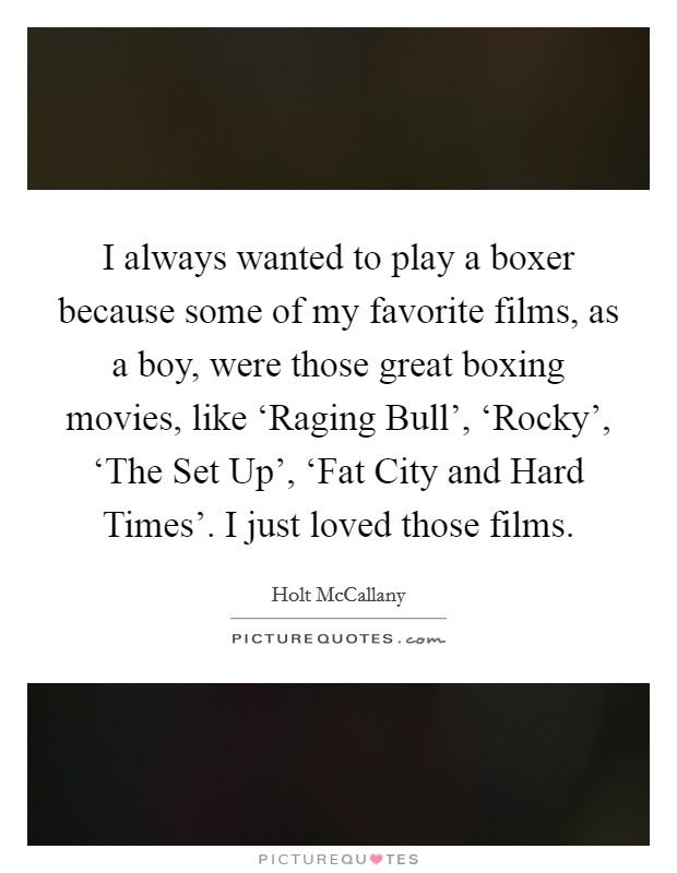 I always wanted to play a boxer because some of my favorite films, as a boy, were those great boxing movies, like ‘Raging Bull', ‘Rocky', ‘The Set Up', ‘Fat City and Hard Times'. I just loved those films Picture Quote #1