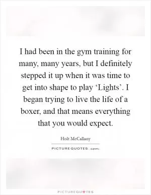 I had been in the gym training for many, many years, but I definitely stepped it up when it was time to get into shape to play ‘Lights’. I began trying to live the life of a boxer, and that means everything that you would expect Picture Quote #1