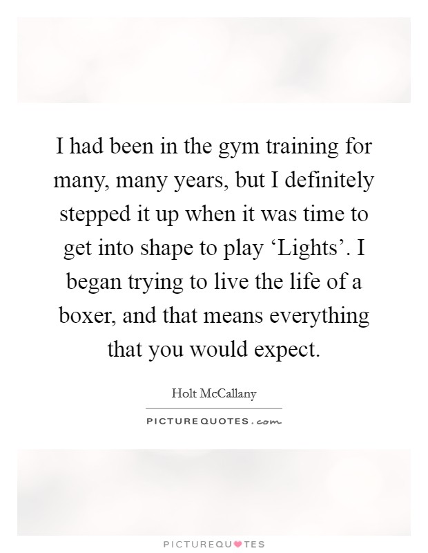 I had been in the gym training for many, many years, but I definitely stepped it up when it was time to get into shape to play ‘Lights'. I began trying to live the life of a boxer, and that means everything that you would expect Picture Quote #1