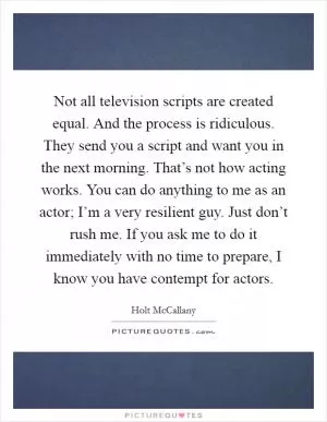 Not all television scripts are created equal. And the process is ridiculous. They send you a script and want you in the next morning. That’s not how acting works. You can do anything to me as an actor; I’m a very resilient guy. Just don’t rush me. If you ask me to do it immediately with no time to prepare, I know you have contempt for actors Picture Quote #1