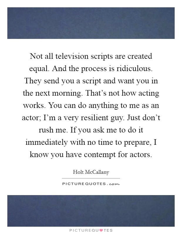 Not all television scripts are created equal. And the process is ridiculous. They send you a script and want you in the next morning. That's not how acting works. You can do anything to me as an actor; I'm a very resilient guy. Just don't rush me. If you ask me to do it immediately with no time to prepare, I know you have contempt for actors Picture Quote #1