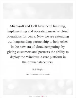 Microsoft and Dell have been building, implementing and operating massive cloud operations for years. Now we are extending our longstanding partnership to help usher in the new era of cloud computing, by giving customers and partners the ability to deploy the Windows Azure platform in their own datacenters Picture Quote #1