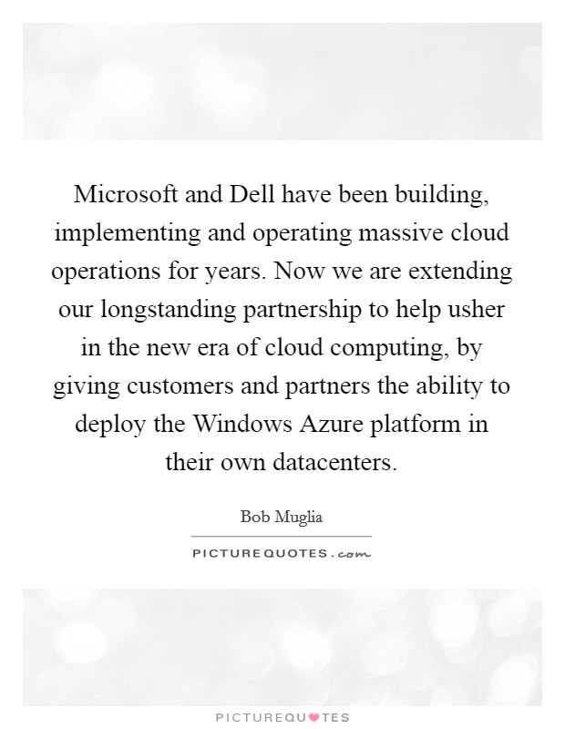 Microsoft and Dell have been building, implementing and operating massive cloud operations for years. Now we are extending our longstanding partnership to help usher in the new era of cloud computing, by giving customers and partners the ability to deploy the Windows Azure platform in their own datacenters Picture Quote #1