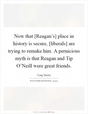 Now that [Reagan’s] place in history is secure, [liberals] are trying to remake him. A pernicious myth is that Reagan and Tip O’Neill were great friends Picture Quote #1