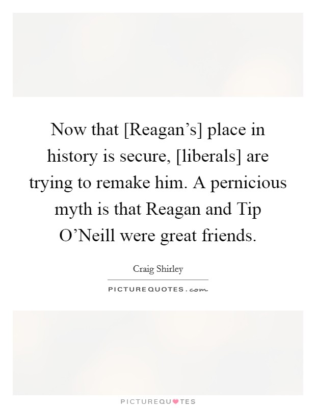 Now that [Reagan's] place in history is secure, [liberals] are trying to remake him. A pernicious myth is that Reagan and Tip O'Neill were great friends Picture Quote #1