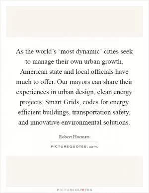 As the world’s ‘most dynamic’ cities seek to manage their own urban growth, American state and local officials have much to offer. Our mayors can share their experiences in urban design, clean energy projects, Smart Grids, codes for energy efficient buildings, transportation safety, and innovative environmental solutions Picture Quote #1