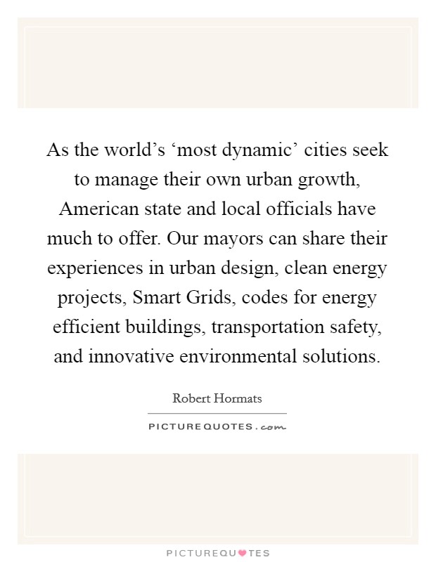 As the world's ‘most dynamic' cities seek to manage their own urban growth, American state and local officials have much to offer. Our mayors can share their experiences in urban design, clean energy projects, Smart Grids, codes for energy efficient buildings, transportation safety, and innovative environmental solutions Picture Quote #1