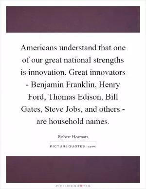 Americans understand that one of our great national strengths is innovation. Great innovators - Benjamin Franklin, Henry Ford, Thomas Edison, Bill Gates, Steve Jobs, and others - are household names Picture Quote #1