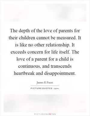 The depth of the love of parents for their children cannot be measured. It is like no other relationship. It exceeds concern for life itself. The love of a parent for a child is continuous, and transcends heartbreak and disappointment Picture Quote #1