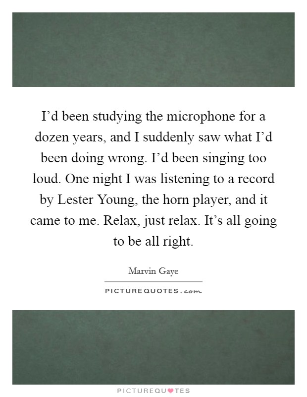 I'd been studying the microphone for a dozen years, and I suddenly saw what I'd been doing wrong. I'd been singing too loud. One night I was listening to a record by Lester Young, the horn player, and it came to me. Relax, just relax. It's all going to be all right Picture Quote #1