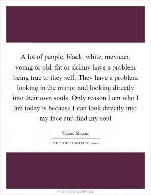 A lot of people, black, white, mexican, young or old, fat or skinny have a problem being true to they self. They have a problem looking in the mirror and looking directly into their own souls. Only reason I am who I am today is because I can look directly into my face and find my soul Picture Quote #1