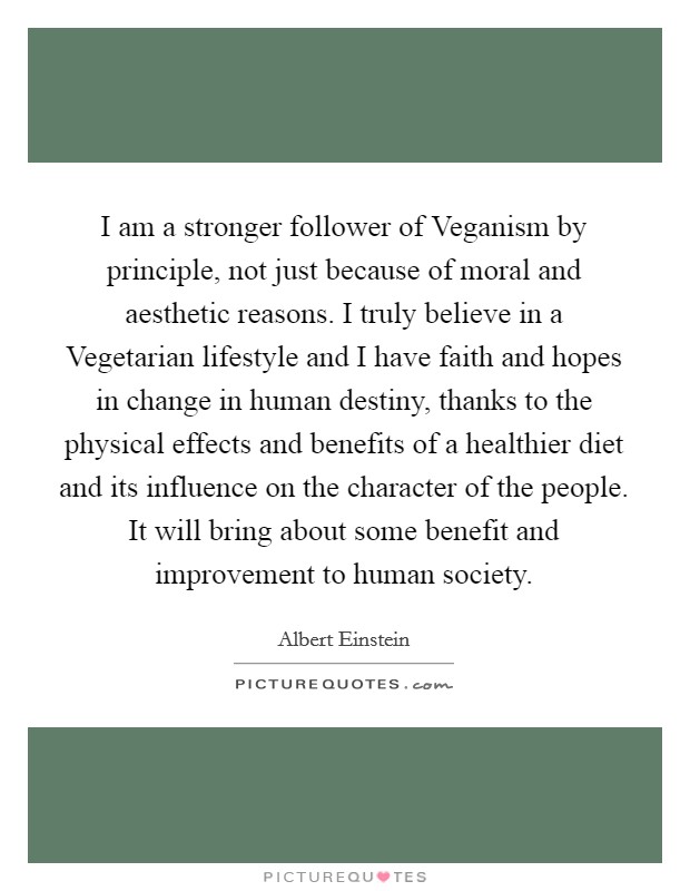 I am a stronger follower of Veganism by principle, not just because of moral and aesthetic reasons. I truly believe in a Vegetarian lifestyle and I have faith and hopes in change in human destiny, thanks to the physical effects and benefits of a healthier diet and its influence on the character of the people. It will bring about some benefit and improvement to human society Picture Quote #1