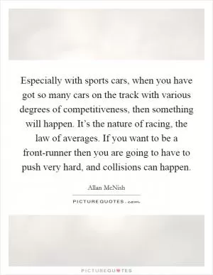 Especially with sports cars, when you have got so many cars on the track with various degrees of competitiveness, then something will happen. It’s the nature of racing, the law of averages. If you want to be a front-runner then you are going to have to push very hard, and collisions can happen Picture Quote #1