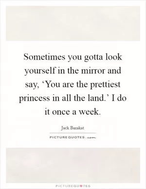 Sometimes you gotta look yourself in the mirror and say, ‘You are the prettiest princess in all the land.’ I do it once a week Picture Quote #1