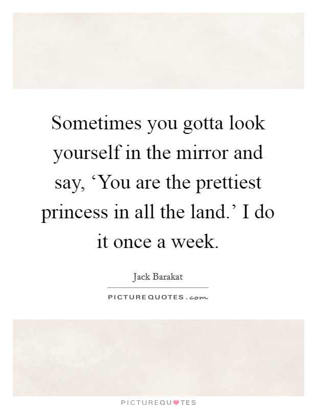 Sometimes you gotta look yourself in the mirror and say, ‘You are the prettiest princess in all the land.' I do it once a week Picture Quote #1