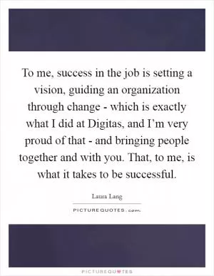 To me, success in the job is setting a vision, guiding an organization through change - which is exactly what I did at Digitas, and I’m very proud of that - and bringing people together and with you. That, to me, is what it takes to be successful Picture Quote #1