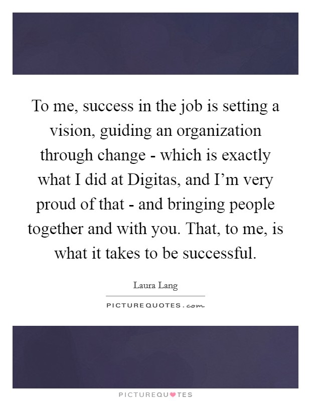 To me, success in the job is setting a vision, guiding an organization through change - which is exactly what I did at Digitas, and I'm very proud of that - and bringing people together and with you. That, to me, is what it takes to be successful Picture Quote #1