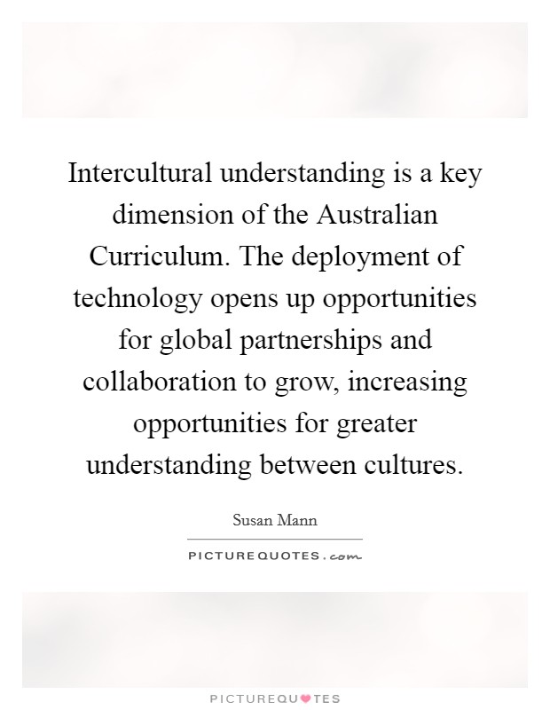 Intercultural understanding is a key dimension of the Australian Curriculum. The deployment of technology opens up opportunities for global partnerships and collaboration to grow, increasing opportunities for greater understanding between cultures Picture Quote #1