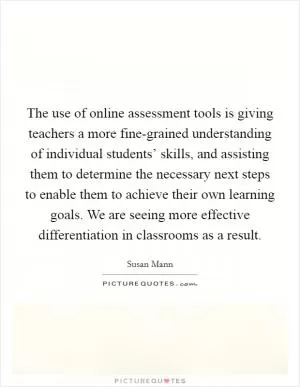 The use of online assessment tools is giving teachers a more fine-grained understanding of individual students’ skills, and assisting them to determine the necessary next steps to enable them to achieve their own learning goals. We are seeing more effective differentiation in classrooms as a result Picture Quote #1