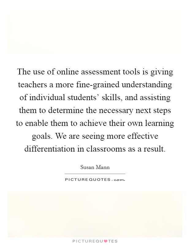The use of online assessment tools is giving teachers a more fine-grained understanding of individual students' skills, and assisting them to determine the necessary next steps to enable them to achieve their own learning goals. We are seeing more effective differentiation in classrooms as a result Picture Quote #1