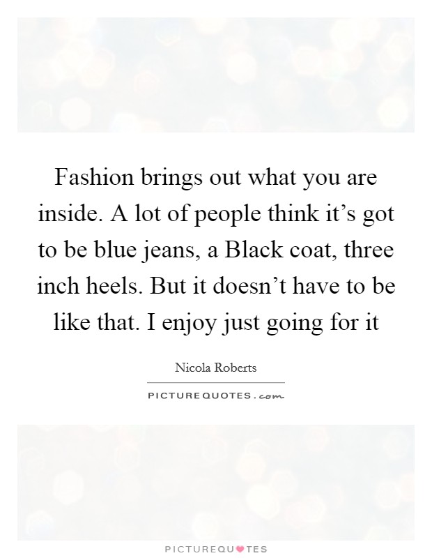Fashion brings out what you are inside. A lot of people think it's got to be blue jeans, a Black coat, three inch heels. But it doesn't have to be like that. I enjoy just going for it Picture Quote #1