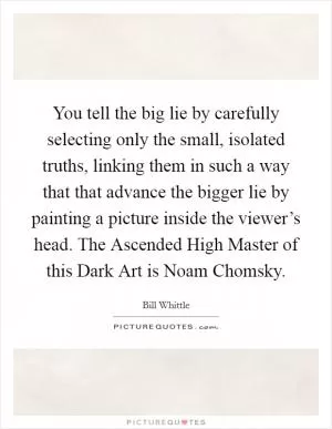You tell the big lie by carefully selecting only the small, isolated truths, linking them in such a way that that advance the bigger lie by painting a picture inside the viewer’s head. The Ascended High Master of this Dark Art is Noam Chomsky Picture Quote #1