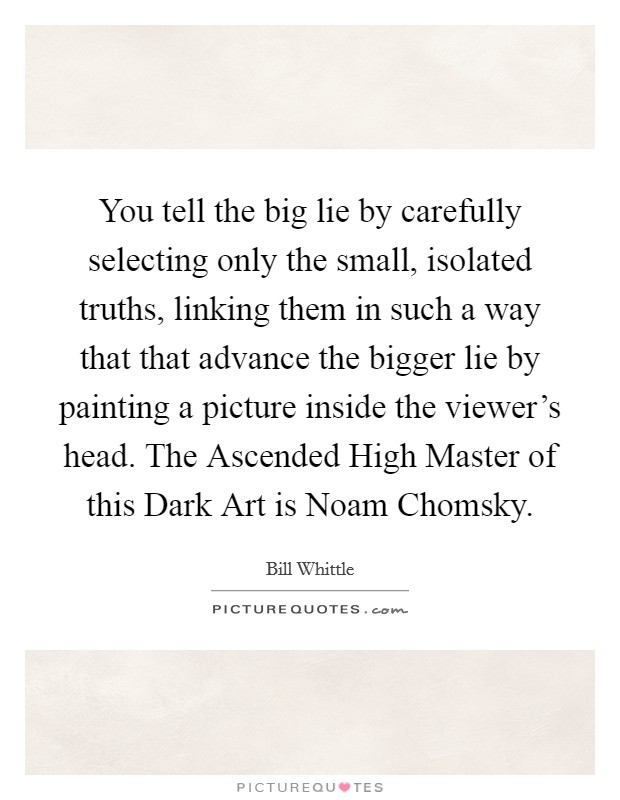 You tell the big lie by carefully selecting only the small, isolated truths, linking them in such a way that that advance the bigger lie by painting a picture inside the viewer's head. The Ascended High Master of this Dark Art is Noam Chomsky Picture Quote #1