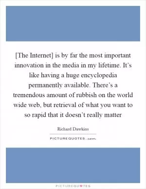 [The Internet] is by far the most important innovation in the media in my lifetime. It’s like having a huge encyclopedia permanently available. There’s a tremendous amount of rubbish on the world wide web, but retrieval of what you want to so rapid that it doesn’t really matter Picture Quote #1