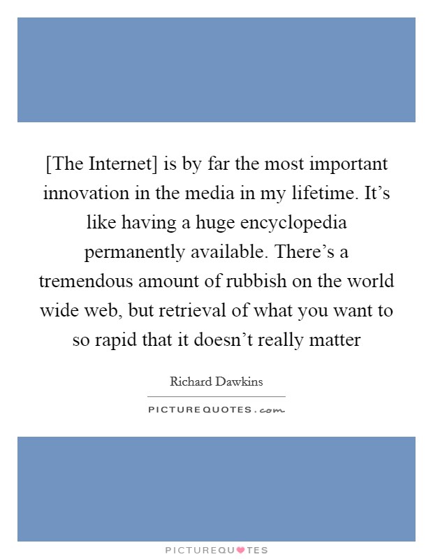 [The Internet] is by far the most important innovation in the media in my lifetime. It's like having a huge encyclopedia permanently available. There's a tremendous amount of rubbish on the world wide web, but retrieval of what you want to so rapid that it doesn't really matter Picture Quote #1