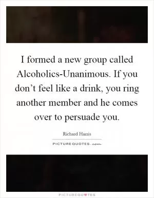 I formed a new group called Alcoholics-Unanimous. If you don’t feel like a drink, you ring another member and he comes over to persuade you Picture Quote #1