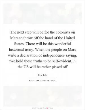 The next step will be for the colonists on Mars to throw off the hand of the United States. There will be this wonderful historical irony. When the people on Mars write a declaration of independence saying, ‘We hold these truths to be self-evident...’, the US will be rather pissed off Picture Quote #1