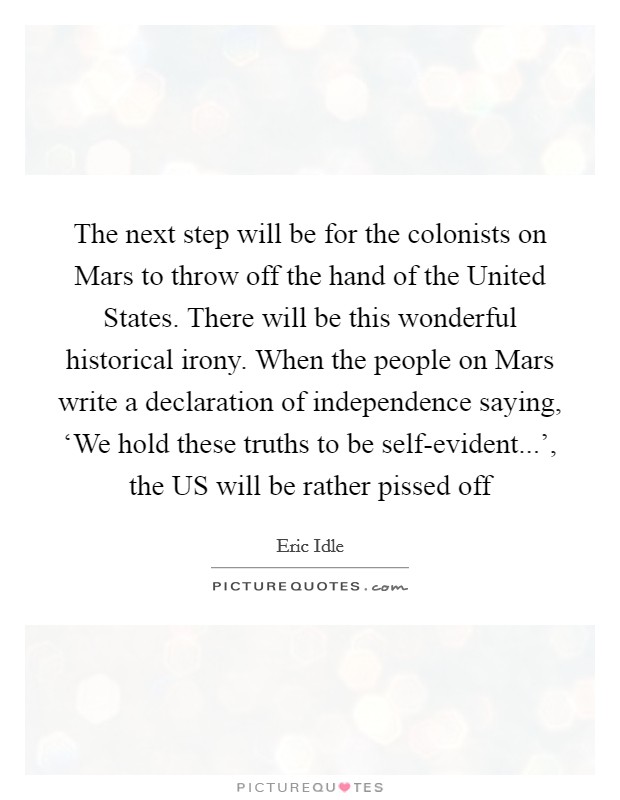 The next step will be for the colonists on Mars to throw off the hand of the United States. There will be this wonderful historical irony. When the people on Mars write a declaration of independence saying, ‘We hold these truths to be self-evident...', the US will be rather pissed off Picture Quote #1