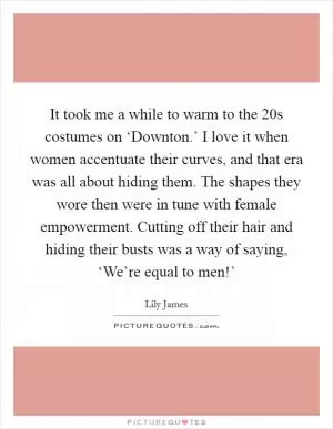 It took me a while to warm to the  20s costumes on ‘Downton.’ I love it when women accentuate their curves, and that era was all about hiding them. The shapes they wore then were in tune with female empowerment. Cutting off their hair and hiding their busts was a way of saying, ‘We’re equal to men!’ Picture Quote #1