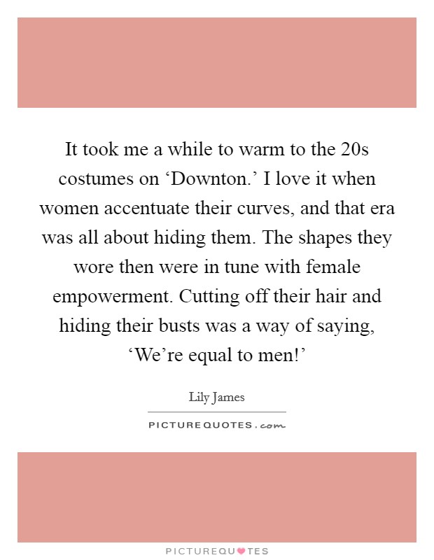 It took me a while to warm to the  20s costumes on ‘Downton.' I love it when women accentuate their curves, and that era was all about hiding them. The shapes they wore then were in tune with female empowerment. Cutting off their hair and hiding their busts was a way of saying, ‘We're equal to men!' Picture Quote #1