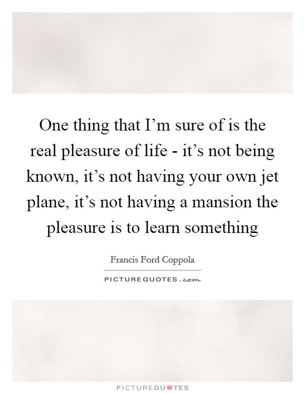 One thing that I’m sure of is the real pleasure of life - it’s not being known, it’s not having your own jet plane, it’s not having a mansion the pleasure is to learn something Picture Quote #1